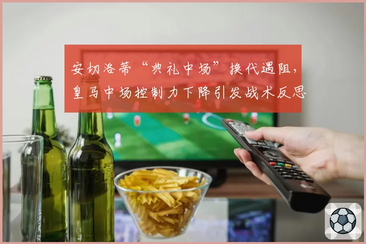 安切洛蒂“典礼中场”换代遇阻，皇马中场控制力下降引发战术反思