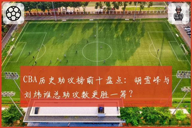 CBA历史助攻榜前十盘点：胡雪峰与刘炜谁总助攻数更胜一筹？