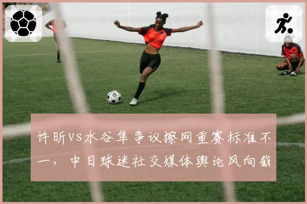 许昕vs水谷隼争议擦网重赛标准不一,中日球迷社交媒体舆论风向截然相反