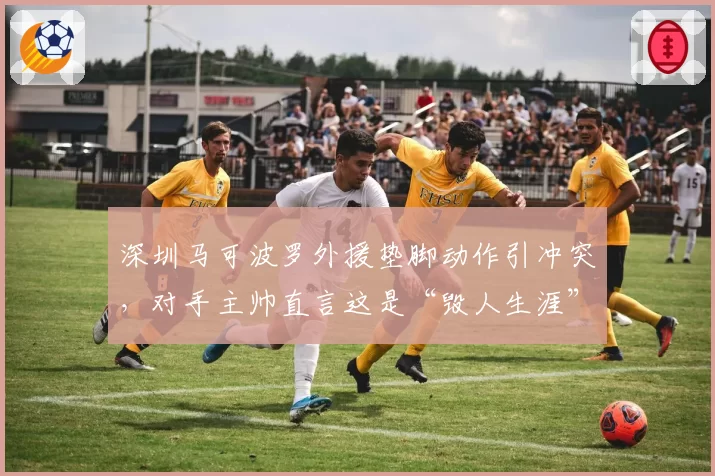 深圳马可波罗外援垫脚动作引冲突，对手主帅直言这是“毁人生涯”