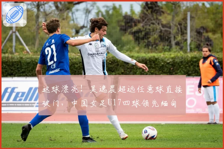 这球漂亮！吴逸晨超远任意球直接破门，中国女足U17四球领先缅甸