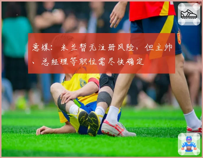 意媒：米兰暂无注册风险，但主帅、总经理等职位需尽快确定