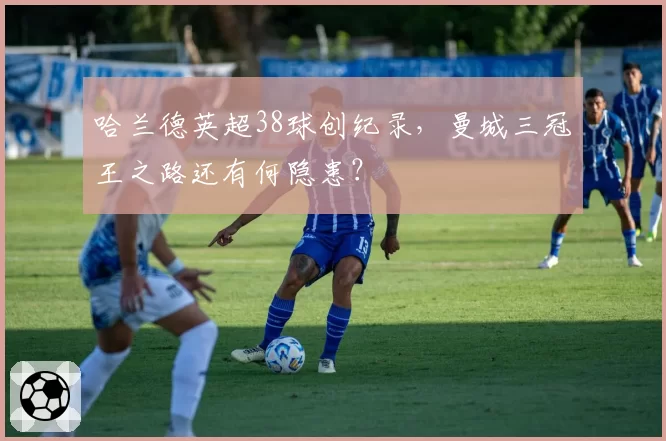 哈兰德英超38球创纪录，曼城三冠王之路还有何隐患？