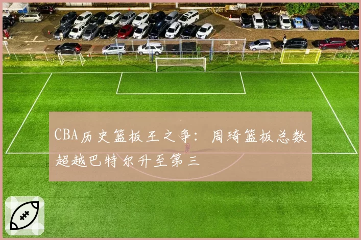 CBA历史篮板王之争：周琦篮板总数超越巴特尔升至第三