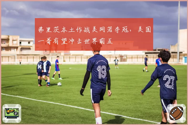 弗里茨本土作战美网若夺冠，美国一哥有望冲击世界前五