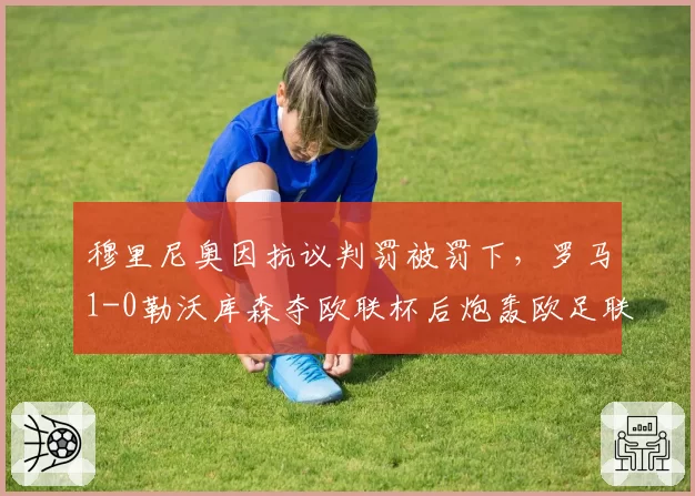 穆里尼奥因抗议判罚被罚下，罗马1-0勒沃库森夺欧联杯后炮轰欧足联