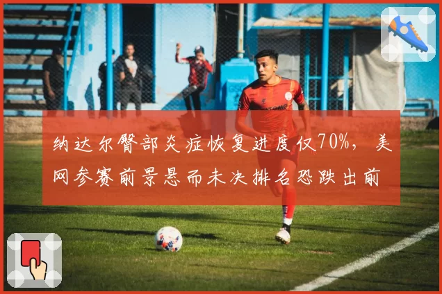纳达尔臀部炎症恢复进度仅70%，美网参赛前景悬而未决排名恐跌出前200