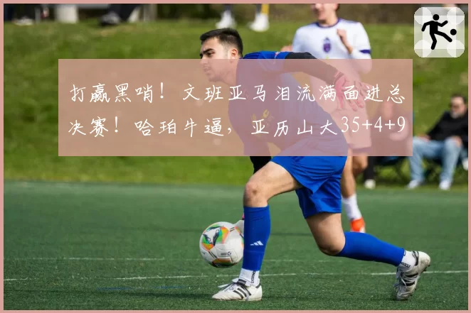打赢黑哨！文班亚马泪流满面进总决赛！哈珀牛逼，亚历山大35+4+9