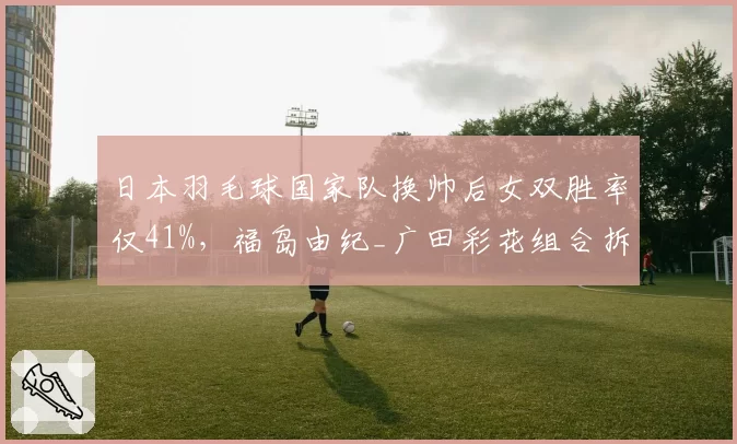 日本羽毛球国家队换帅后女双胜率仅41%，福岛由纪_广田彩花组合拆对后一胜难求