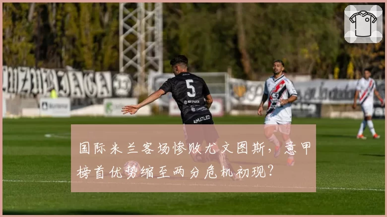 国际米兰客场惨败尤文图斯，意甲榜首优势缩至两分危机初现？