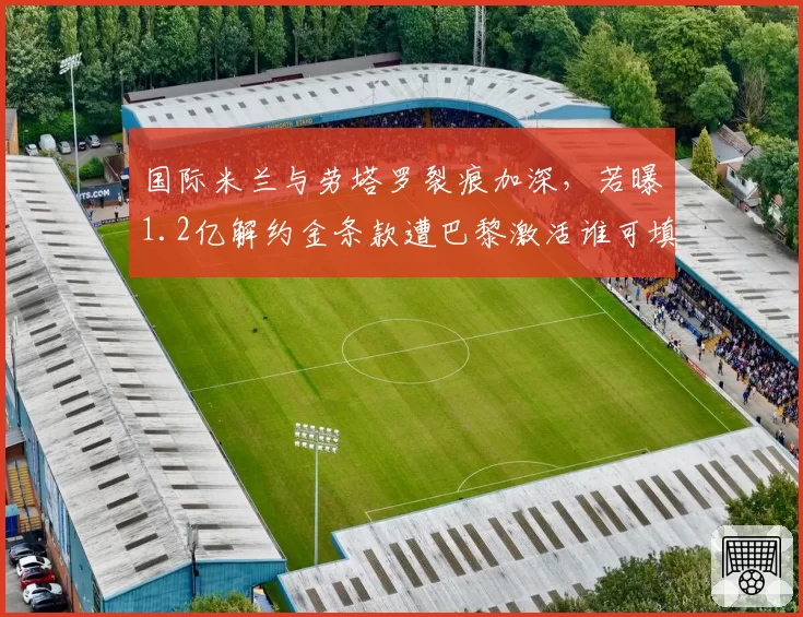 国际米兰与劳塔罗裂痕加深，若曝1.2亿解约金条款遭巴黎激活谁可填补空缺