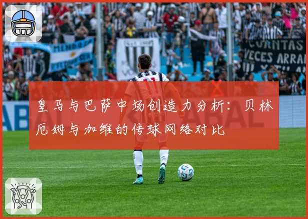皇马与巴萨中场创造力分析：贝林厄姆与加维的传球网络对比
