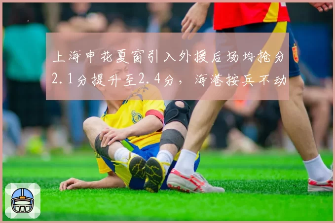 上海申花夏窗引入外援后场均抢分2.1分提升至2.4分，海港按兵不动排名被反超