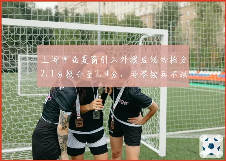 上海申花夏窗引入外援后场均抢分2.1分提升至2.4分，海港按兵不动排名被反超