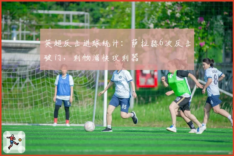 英超反击进球统计：萨拉赫6次反击破门，利物浦快攻利器