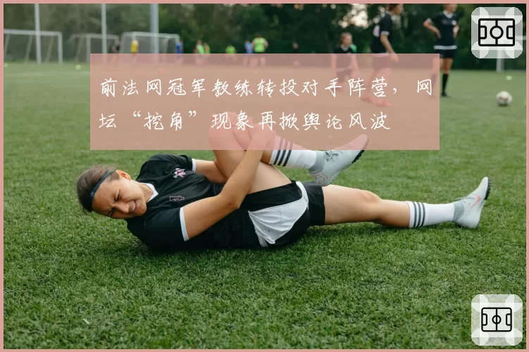 前法网冠军教练转投对手阵营,网坛“挖角”现象再掀舆论风波