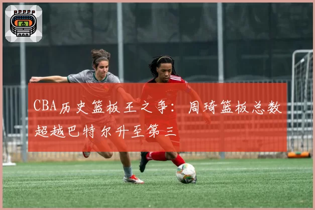 CBA历史篮板王之争：周琦篮板总数超越巴特尔升至第三