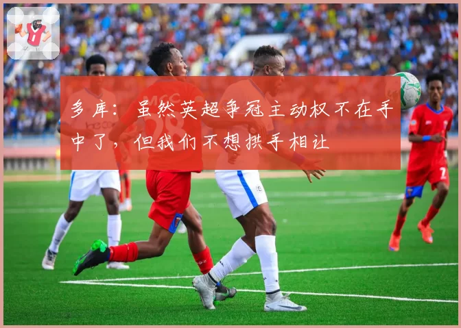 多库：虽然英超争冠主动权不在手中了，但我们不想拱手相让