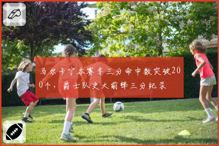 马尔卡宁本赛季三分命中数突破200个，爵士队史大前锋三分纪录