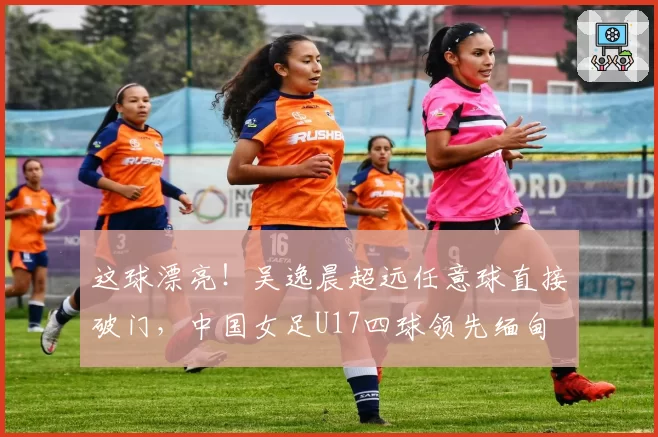 这球漂亮！吴逸晨超远任意球直接破门，中国女足U17四球领先缅甸