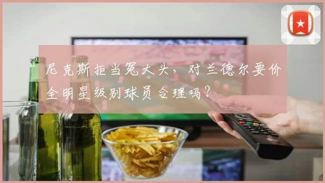 尼克斯拒当冤大头，对兰德尔要价全明星级别球员合理吗？