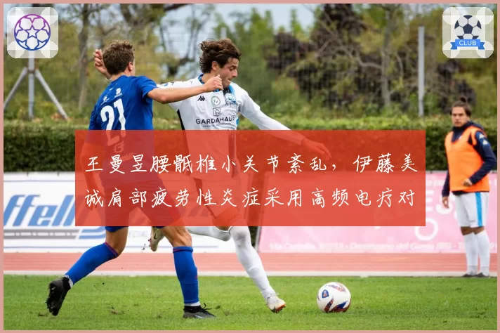 王曼昱腰骶椎小关节紊乱，伊藤美诚肩部疲劳性炎症采用高频电疗对比