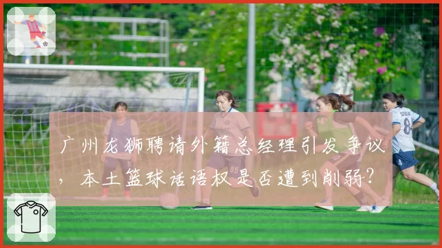 广州龙狮聘请外籍总经理引发争议，本土篮球话语权是否遭到削弱？