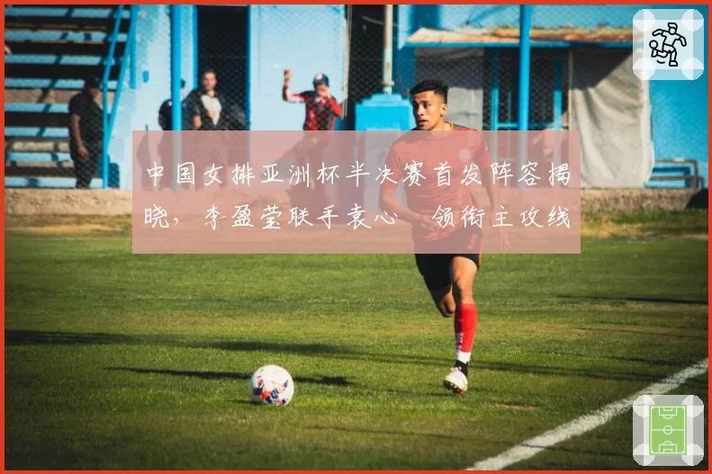中国女排亚洲杯半决赛首发阵容揭晓，李盈莹联手袁心玥领衔主攻线