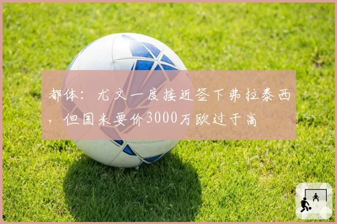都体：尤文一度接近签下弗拉泰西，但国米要价3000万欧过于高