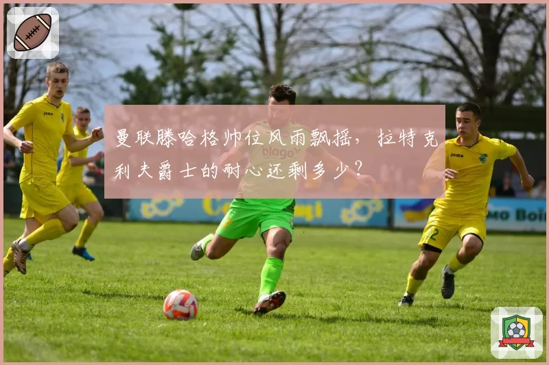 曼联滕哈格帅位风雨飘摇，拉特克利夫爵士的耐心还剩多少？