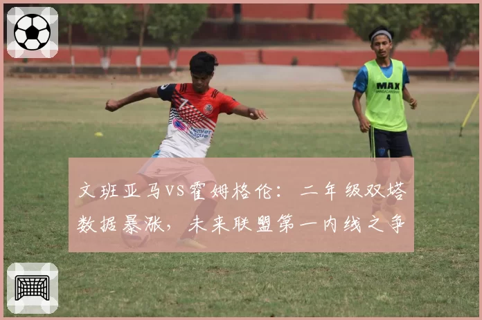 文班亚马vs霍姆格伦：二年级双塔数据暴涨，未来联盟第一内线之争提前上演