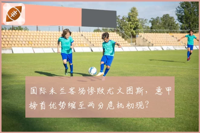 国际米兰客场惨败尤文图斯，意甲榜首优势缩至两分危机初现？