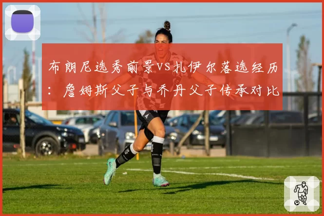 布朗尼选秀前景vs扎伊尔落选经历：詹姆斯父子与乔丹父子传承对比