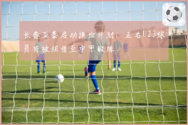 长春亚泰启动换血计划，五名U23球员将被租借至中甲锻炼