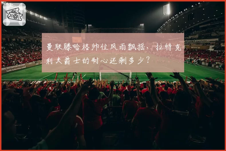 曼联滕哈格帅位风雨飘摇，拉特克利夫爵士的耐心还剩多少？