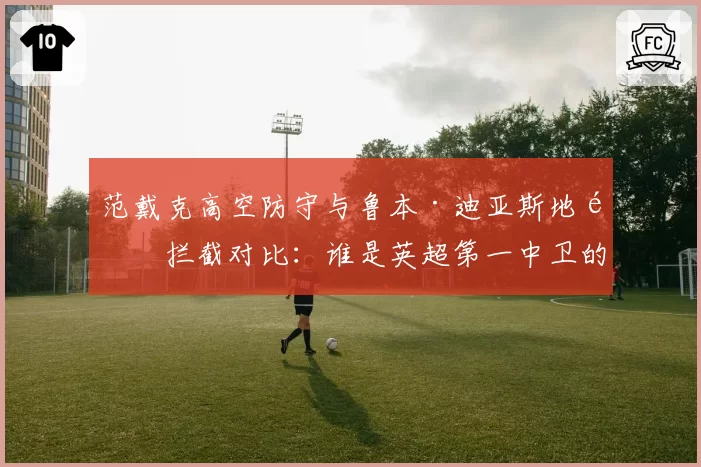 范戴克高空防守与鲁本·迪亚斯地面拦截对比：谁是英超第一中卫的答案？