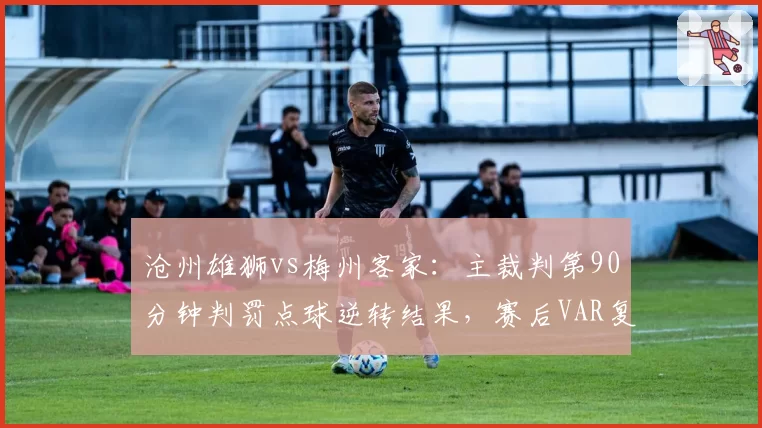 沧州雄狮vs梅州客家：主裁判第90分钟判罚点球逆转结果，赛后VAR复核显示越位在先