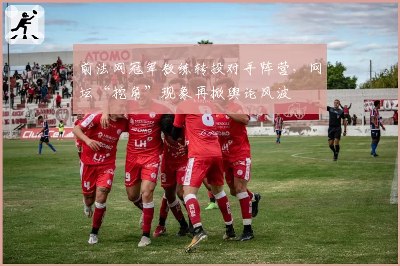 前法网冠军教练转投对手阵营,网坛“挖角”现象再掀舆论风波