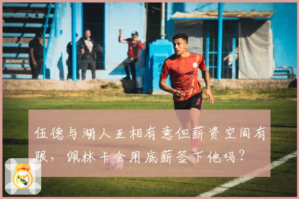 伍德与湖人互相有意但薪资空间有限，佩林卡会用底薪签下他吗？