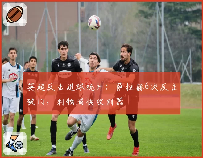 英超反击进球统计：萨拉赫6次反击破门，利物浦快攻利器