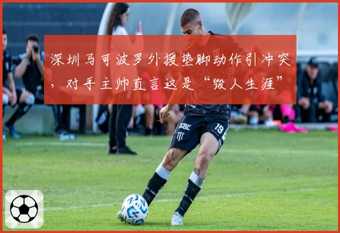 深圳马可波罗外援垫脚动作引冲突，对手主帅直言这是“毁人生涯”
