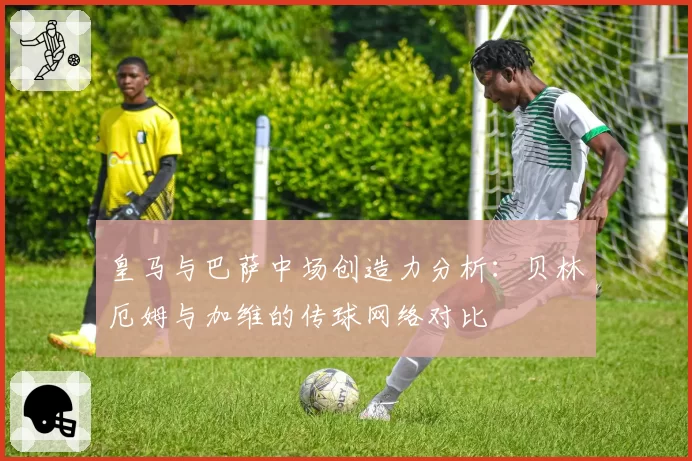 皇马与巴萨中场创造力分析：贝林厄姆与加维的传球网络对比