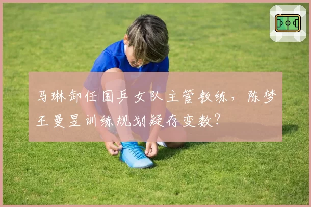 马琳卸任国乒女队主管教练,陈梦王曼昱训练规划疑存变数?