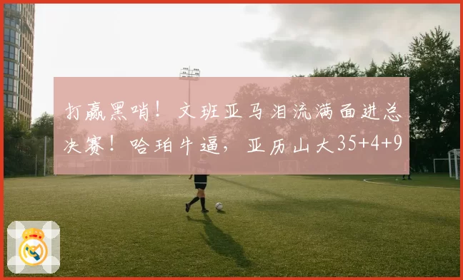 打赢黑哨！文班亚马泪流满面进总决赛！哈珀牛逼，亚历山大35+4+9