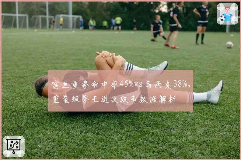 富里重拳命中率45%vs乌西克38%,重量级拳王进攻效率数据解析