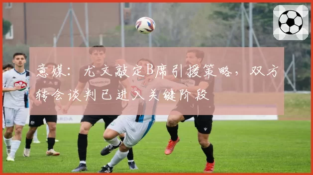 意媒：尤文敲定B席引援策略，双方转会谈判已进入关键阶段