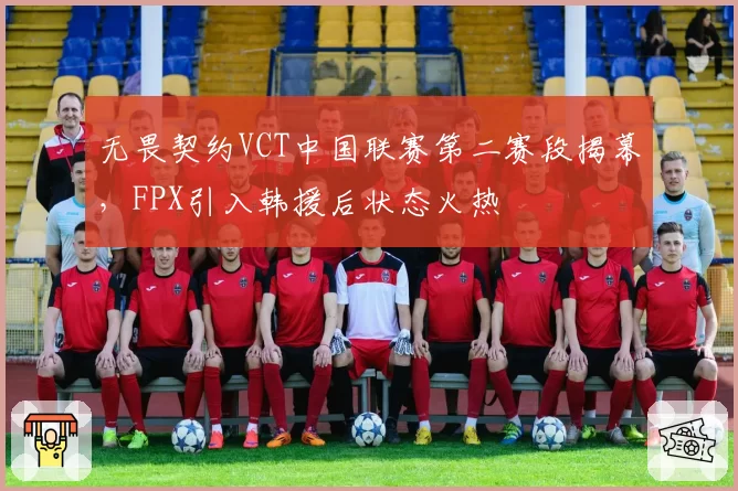 无畏契约VCT中国联赛第二赛段揭幕，FPX引入韩援后状态火热