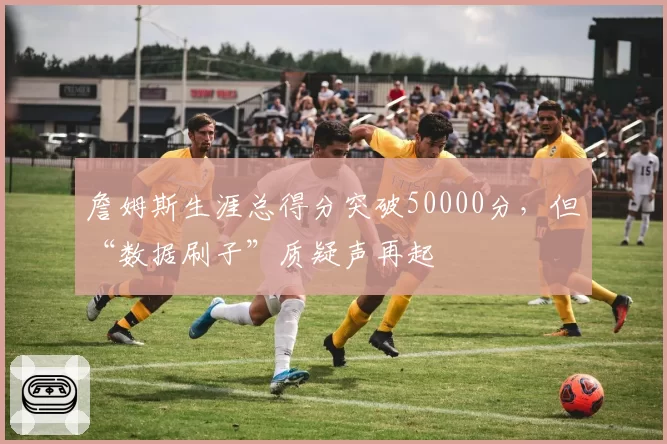 詹姆斯生涯总得分突破50000分，但“数据刷子”质疑声再起