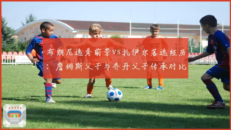 布朗尼选秀前景vs扎伊尔落选经历:詹姆斯父子与乔丹父子传承对比