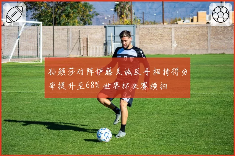 孙颖莎对阵伊藤美诚反手相持得分率提升至68% 世界杯决赛横扫